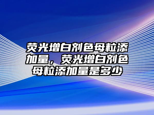 熒光增白劑色母粒添加量，熒光增白劑色母粒添加量是多少