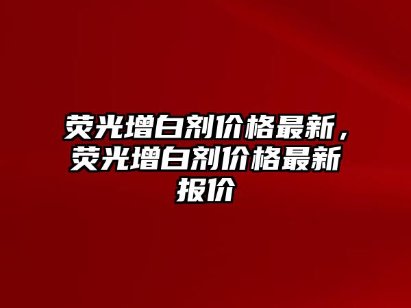 熒光增白劑價(jià)格最新，熒光增白劑價(jià)格最新報價(jià)