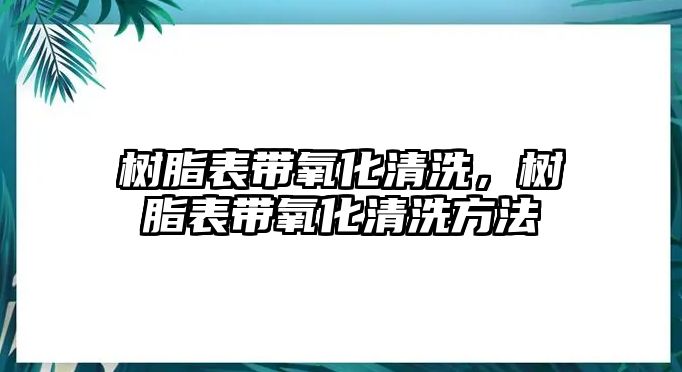 樹(shù)脂表帶氧化清洗，樹(shù)脂表帶氧化清洗方法