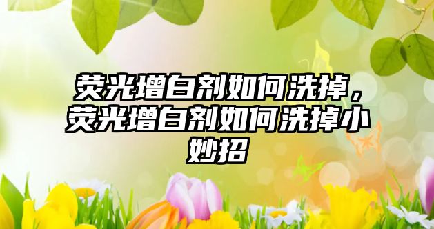 熒光增白劑如何洗掉，熒光增白劑如何洗掉小妙招