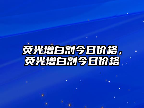 熒光增白劑今日價(jià)格，熒光增白劑今日價(jià)格