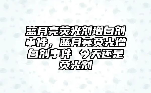 藍月亮熒光劑增白劑事件，藍月亮熒光增白劑事件 今天還是熒光劑