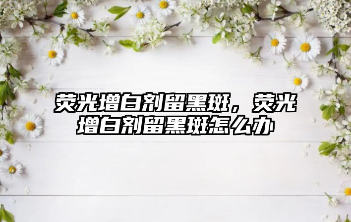 熒光增白劑留黑斑，熒光增白劑留黑斑怎么辦