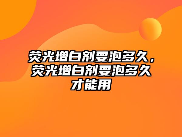 熒光增白劑要泡多久，熒光增白劑要泡多久才能用