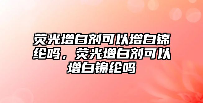 熒光增白劑可以增白錦綸嗎，熒光增白劑可以增白錦綸嗎