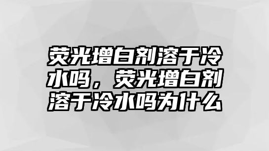 熒光增白劑溶于冷水嗎，熒光增白劑溶于冷水嗎為什么