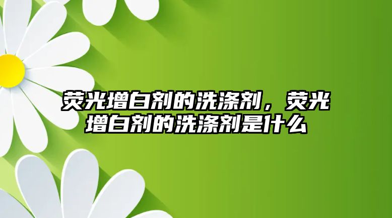 熒光增白劑的洗滌劑，熒光增白劑的洗滌劑是什么