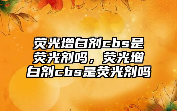 熒光增白劑cbs是熒光劑嗎，熒光增白劑cbs是熒光劑嗎