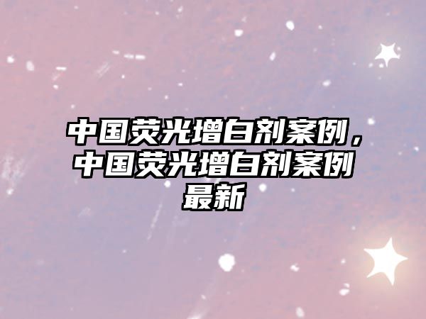 中國熒光增白劑案例，中國熒光增白劑案例最新