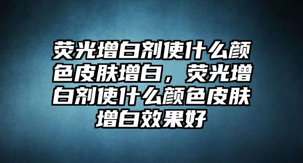 熒光增白劑使什么顏色皮膚增白，熒光增白劑使什么顏色皮膚增白效果好