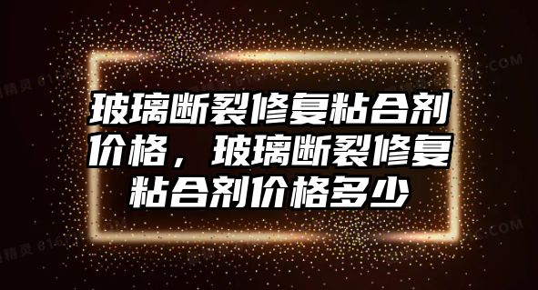 玻璃斷裂修復粘合劑價格，玻璃斷裂修復粘合劑價格多少