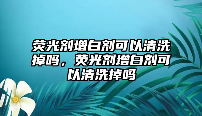 熒光劑增白劑可以清洗掉嗎，熒光劑增白劑可以清洗掉嗎